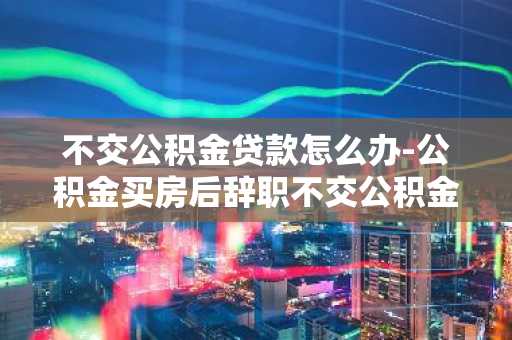 不交公积金贷款怎么办-公积金买房后辞职不交公积金贷款怎么办
