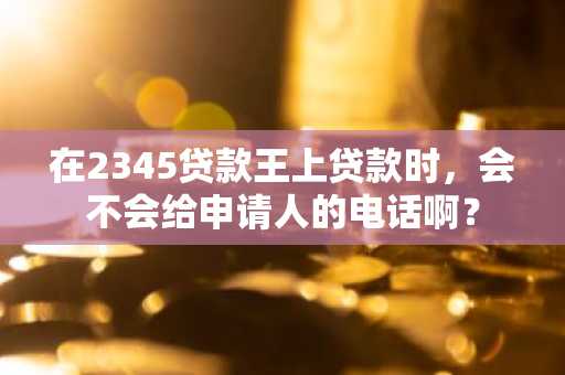 在2345贷款王上贷款时，会不会给申请人的电话啊？
