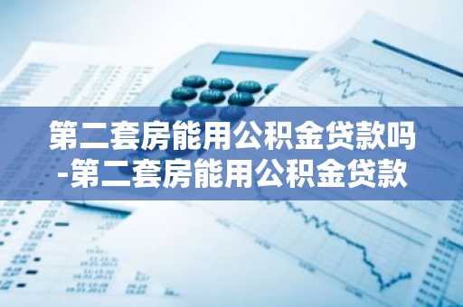 第二套房能用公积金贷款吗-第二套房能用公积金贷款吗现在