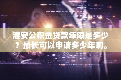 淮安公积金贷款年限是多少？最长可以申请多少年啊。