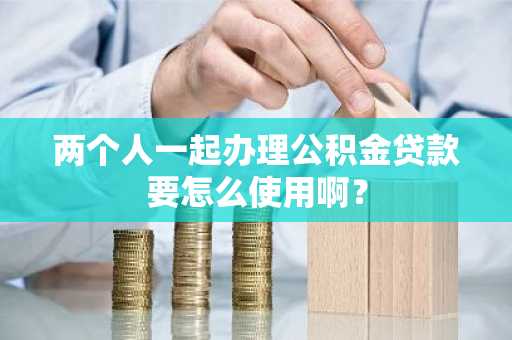 两个人一起办理公积金贷款要怎么使用啊？