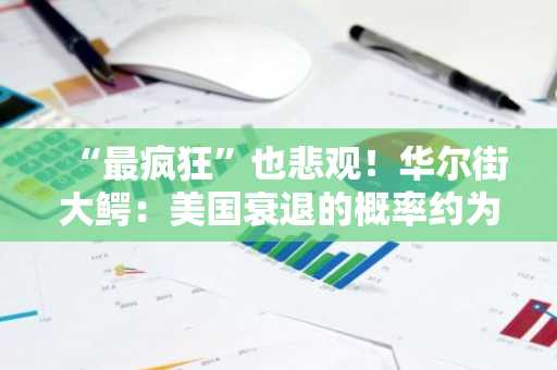 “最疯狂”也悲观！华尔街大鳄：美国衰退的概率约为45%