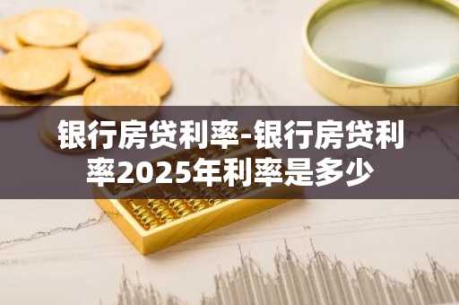 银行房贷利率-银行房贷利率2025年利率是多少