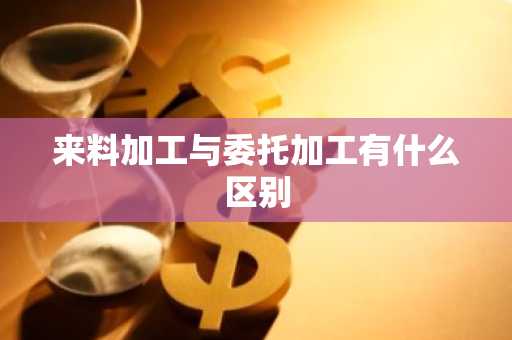 来料加工与委托加工有什么区别