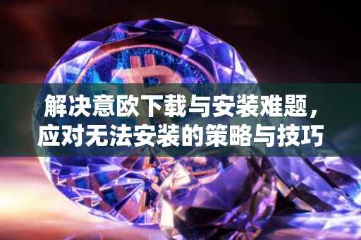 解决意欧下载与安装难题，应对无法安装的策略与技巧