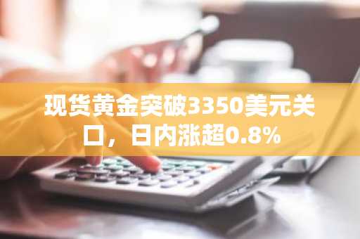 现货黄金突破3350美元关口，日内涨超0.8%