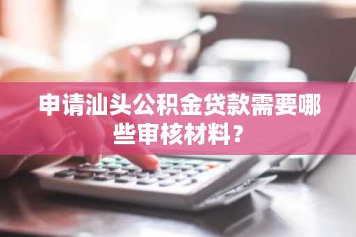申请汕头公积金贷款需要哪些审核材料？
