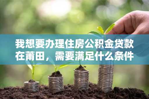 我想要办理住房公积金贷款在莆田，需要满足什么条件才可以办理？
