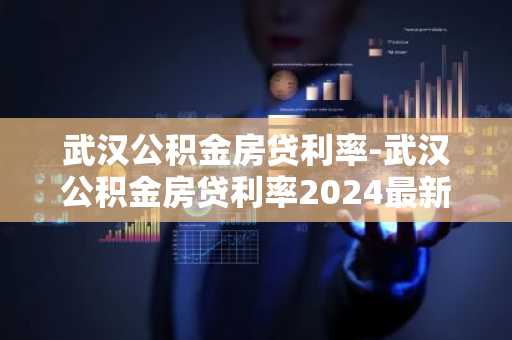 武汉公积金房贷利率-武汉公积金房贷利率2024最新利率