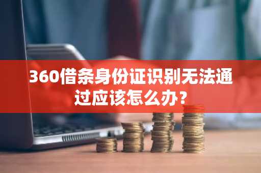 360借条身份证识别无法通过应该怎么办？