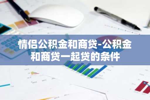 情侣公积金和商贷-公积金和商贷一起贷的条件