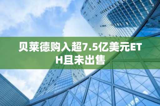 贝莱德购入超7.5亿美元ETH且未出售