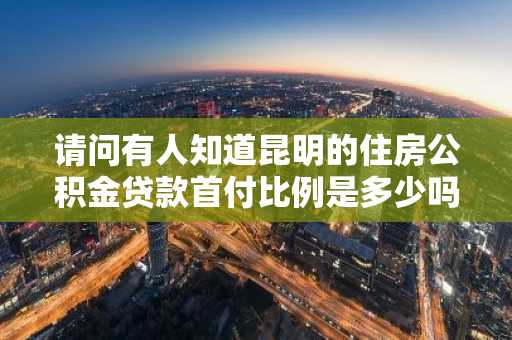 请问有人知道昆明的住房公积金贷款首付比例是多少吗？