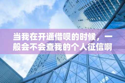 当我在开通借呗的时候，一般会不会查我的个人征信啊？