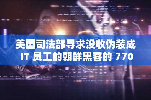 美国司法部寻求没收伪装成 IT 员工的朝鲜黑客的 770 万美元加密货币