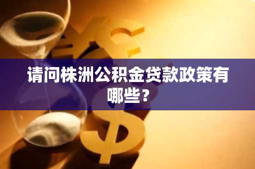 请问株洲公积金贷款政策有哪些？