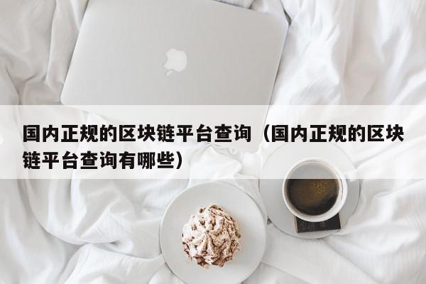 国内正规的区块链平台查询（国内正规的区块链平台查询有哪些）
