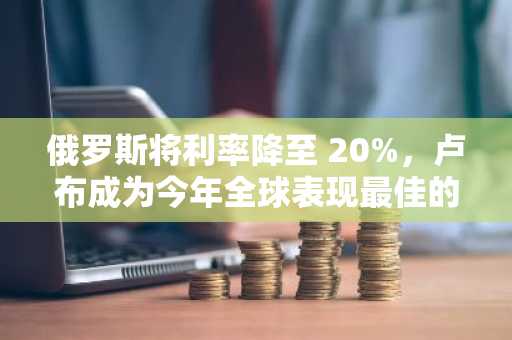 俄罗斯将利率降至 20%，卢布成为今年全球表现最佳的货币