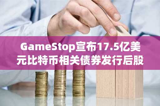 GameStop宣布17.5亿美元比特币相关债券发行后股价暴跌20%：市场反应激烈