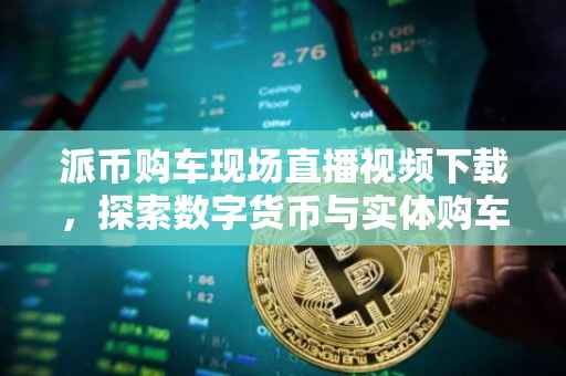 派币购车现场直播视频下载，探索数字货币与实体购车的新纪元
