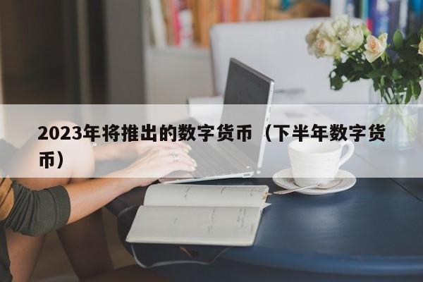 2023年将推出的数字货币（下半年数字货币）