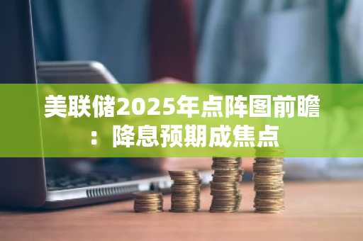 美联储2025年点阵图前瞻：降息预期成焦点