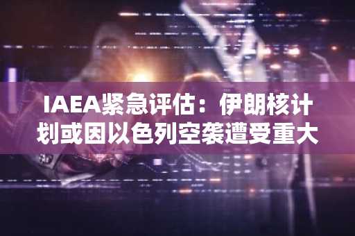 IAEA紧急评估：伊朗核计划或因以色列空袭遭受重大损失