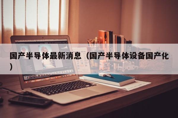 国产半导体最新消息（国产半导体设备国产化）