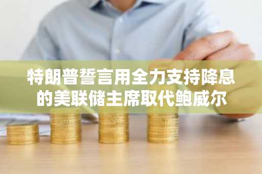 特朗普誓言用全力支持降息的美联储主席取代鲍威尔