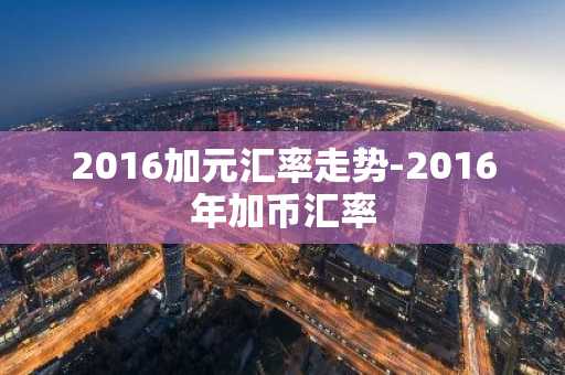 2016加元汇率走势-2016年加币汇率