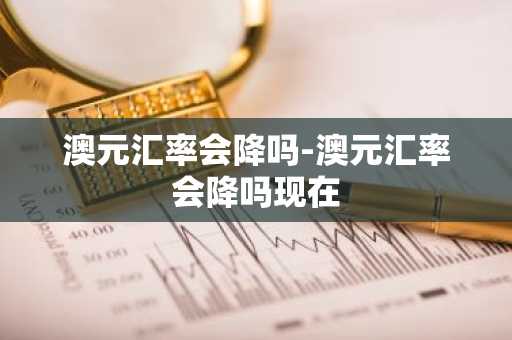 澳元汇率会降吗-澳元汇率会降吗现在