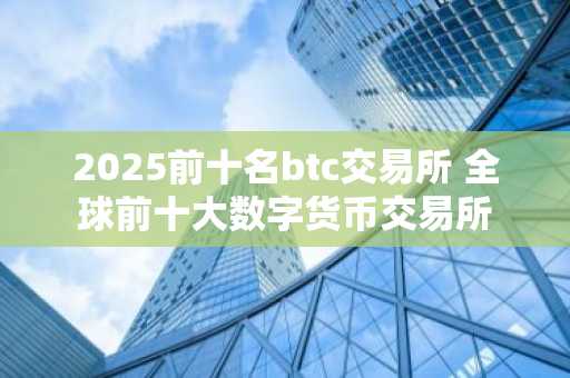 2025前十名btc交易所 全球前十大数字货币交易所