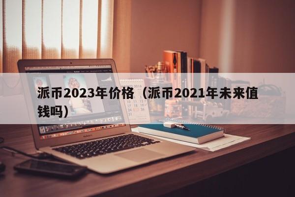 派币2023年价格（派币2021年未来值钱吗）