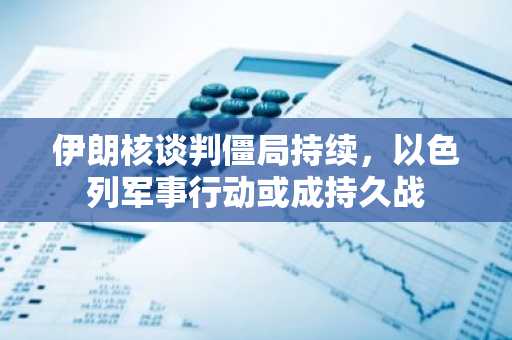 伊朗核谈判僵局持续，以色列军事行动或成持久战