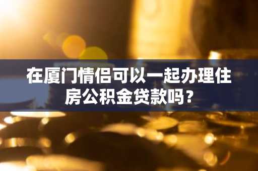 在厦门情侣可以一起办理住房公积金贷款吗？