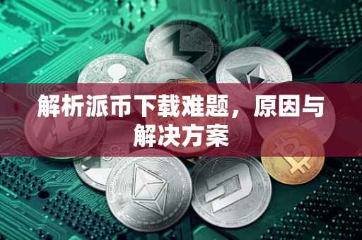 解析派币下载难题，原因与解决方案