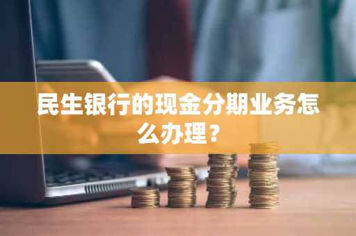 民生银行的现金分期业务怎么办理？