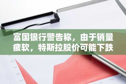 富国银行警告称，由于销量疲软，特斯拉股价可能下跌 60%