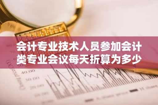 会计专业技术人员参加会计类专业会议每天折算为多少学分