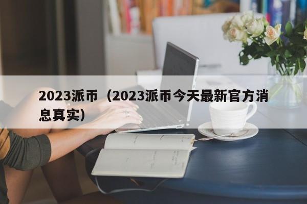 2023派币（2023派币今天最新官方消息真实）