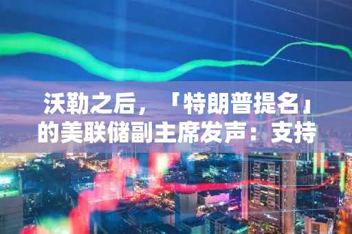 沃勒之后，「特朗普提名」的美联储副主席发声：支持最早 7 月降息