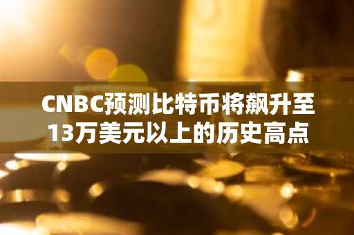 CNBC预测比特币将飙升至13万美元以上的历史高点
