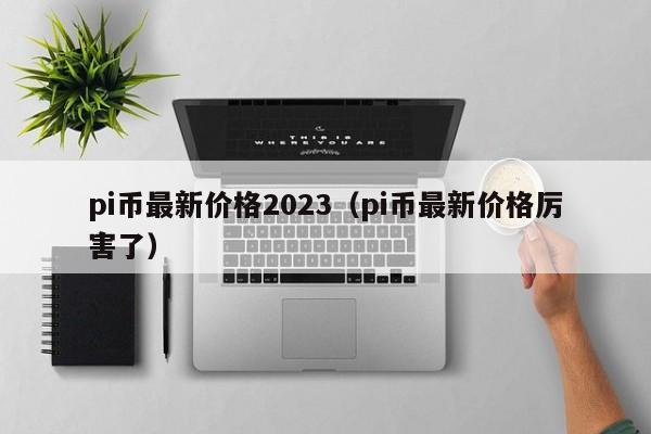 pi币最新价格2023（pi币最新价格厉害了）