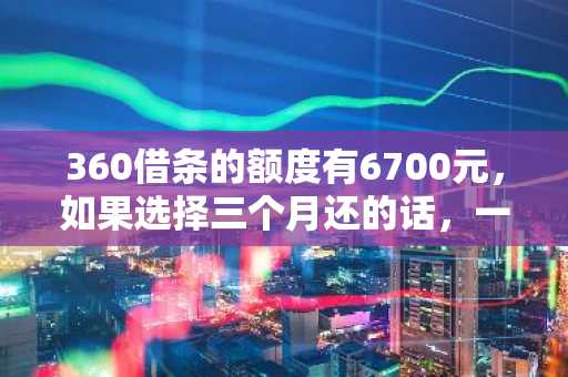 360借条的额度有6700元，如果选择三个月还的话，一个月需要还款多少？