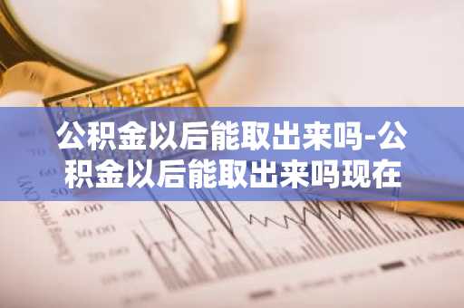 公积金以后能取出来吗-公积金以后能取出来吗现在