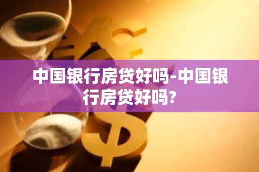 中国银行房贷好吗-中国银行房贷好吗?