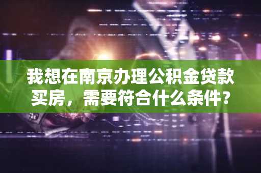 我想在南京办理公积金贷款买房，需要符合什么条件？