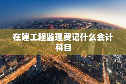 在建工程监理费记什么会计科目