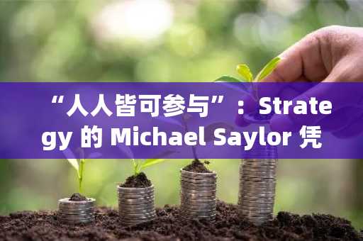 “人人皆可参与”：Strategy 的 Michael Saylor 凭借 600 亿美元比特币吸引大众