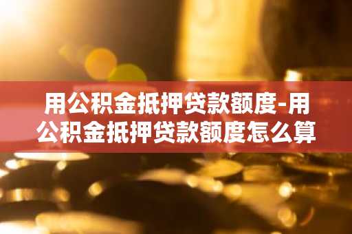用公积金抵押贷款额度-用公积金抵押贷款额度怎么算